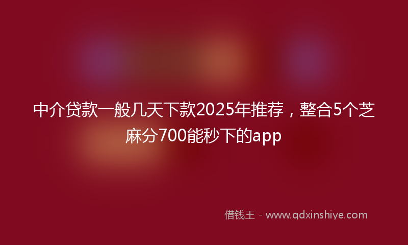 中介贷款一般几天下款2025年推荐，整合5个芝麻分700能秒下的app