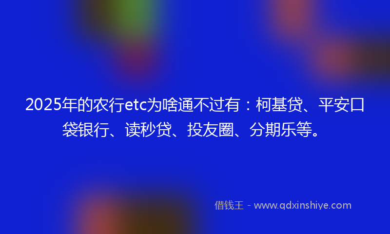 2025年的农行etc为啥通不过有：柯基贷、平安口袋银行、读秒贷、投友圈、分期乐等。