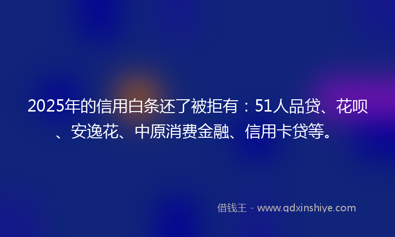 2025年的信用白条还了被拒有：51人品贷、花呗、安逸花、中原消费金融、信用卡贷等。