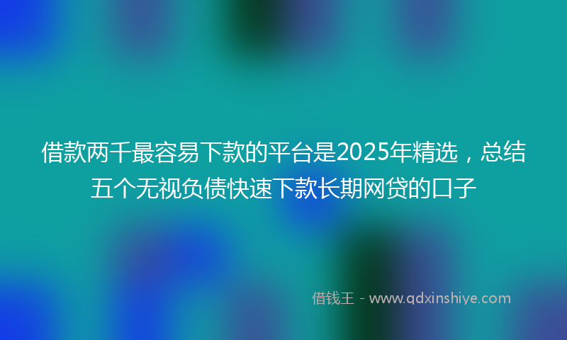 借款两千最容易下款的平台是2025年精选，总结五个无视负债快速下款长期网贷的口子