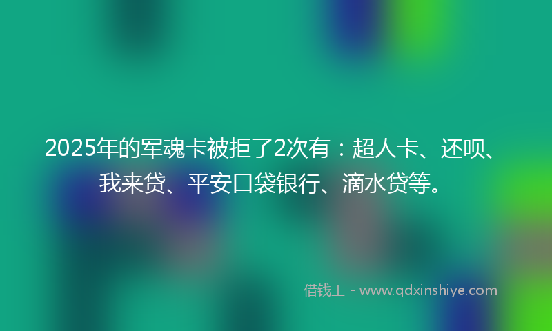 2025年的军魂卡被拒了2次有：超人卡、还呗、我来贷、平安口袋银行、滴水贷等。