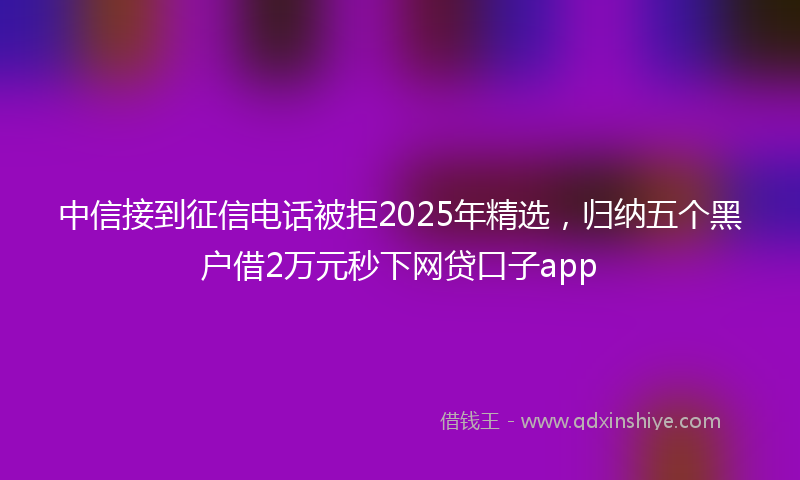 中信接到征信电话被拒2025年精选，归纳五个黑户借2万元秒下网贷口子app