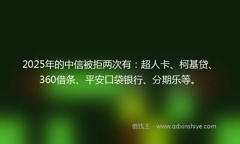 2025年的中信被拒两次有:超人卡、柯基贷、360借条、平安口袋银行、分期乐等。