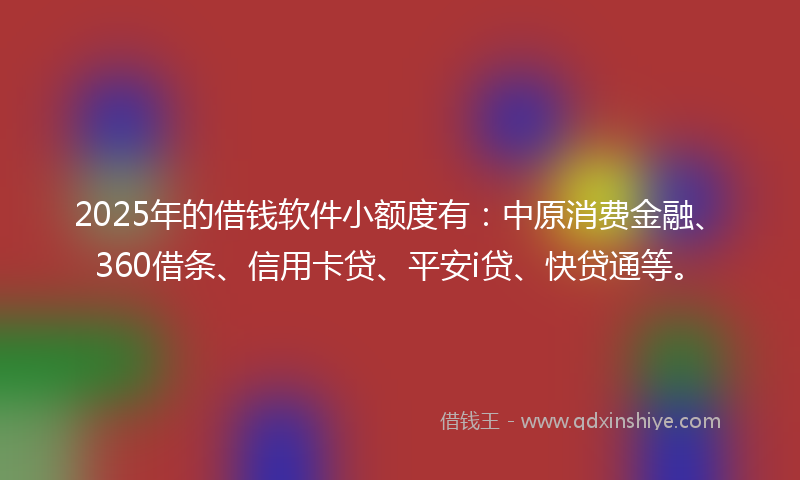 2025年的借钱软件小额度有：中原消费金融、360借条、信用卡贷、平安i贷、快贷通等。