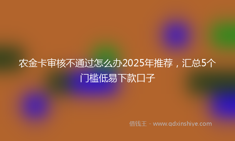 农金卡审核不通过怎么办2025年推荐，汇总5个门槛低易下款口子