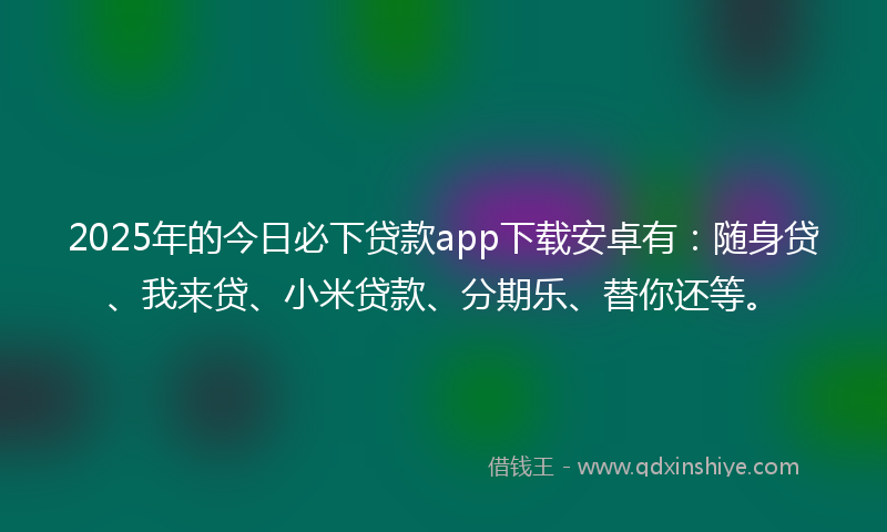 2025年的今日必下贷款app下载安卓有：随身贷、我来贷、小米贷款、分期乐、替你还等。