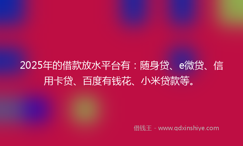 2025年的借款放水平台有：随身贷、e微贷、信用卡贷、百度有钱花、小米贷款等。
