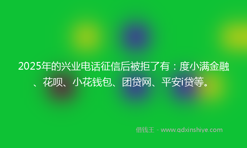 2025年的兴业电话征信后被拒了有：度小满金融、花呗、小花钱包、团贷网、平安i贷等。