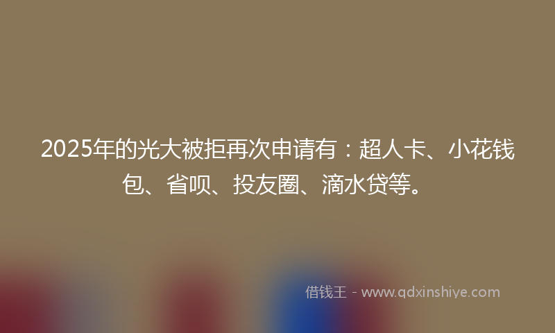 2025年的光大被拒再次申请有：超人卡、小花钱包、省呗、投友圈、滴水贷等。