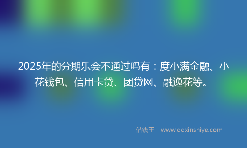 2025年的分期乐会不通过吗有：度小满金融、小花钱包、信用卡贷、团贷网、融逸花等。