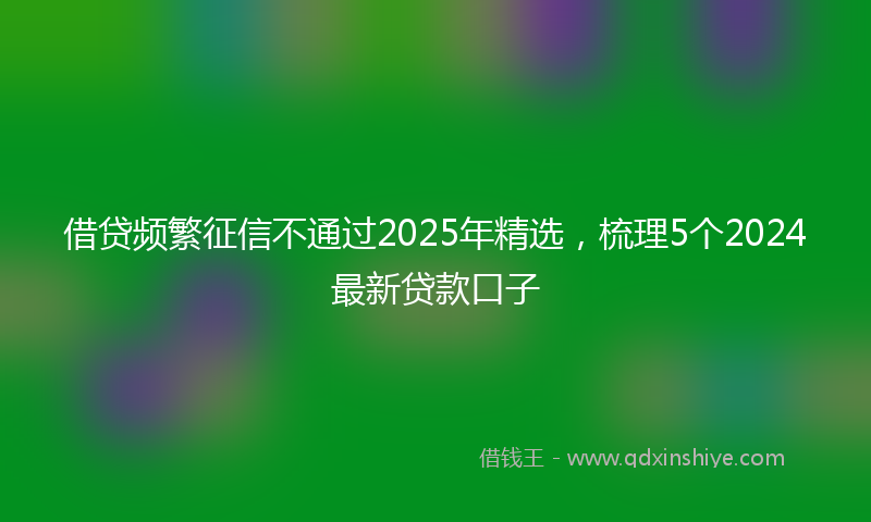 借贷频繁征信不通过2025年精选，梳理5个2024最新贷款口子