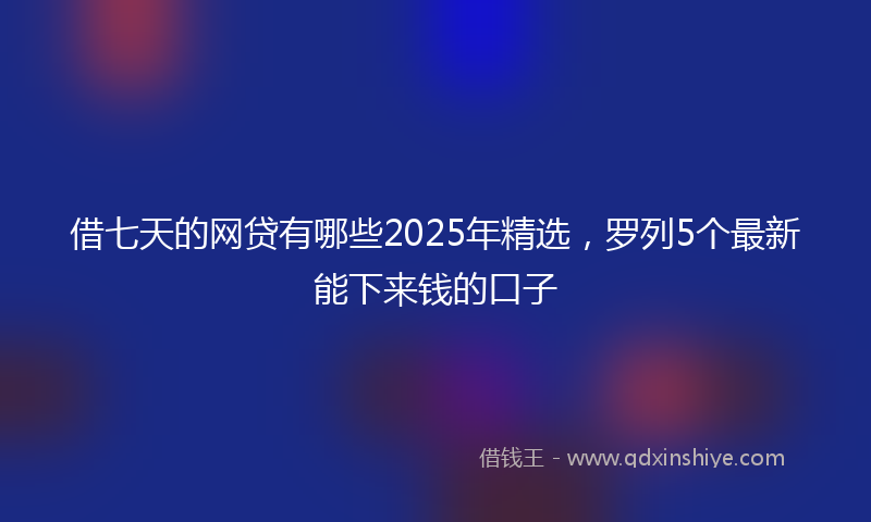 借七天的网贷有哪些2025年精选，罗列5个最新能下来钱的口子