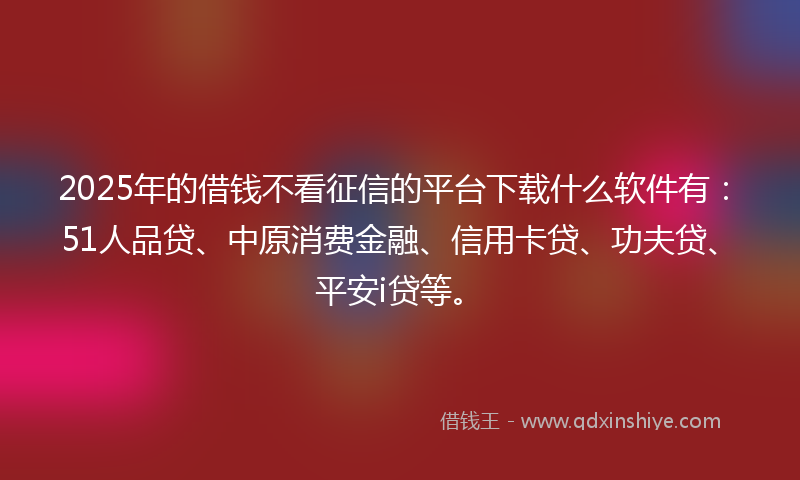 2025年的借钱不看征信的平台下载什么软件有：51人品贷、中原消费金融、信用卡贷、功夫贷、平安i贷等。