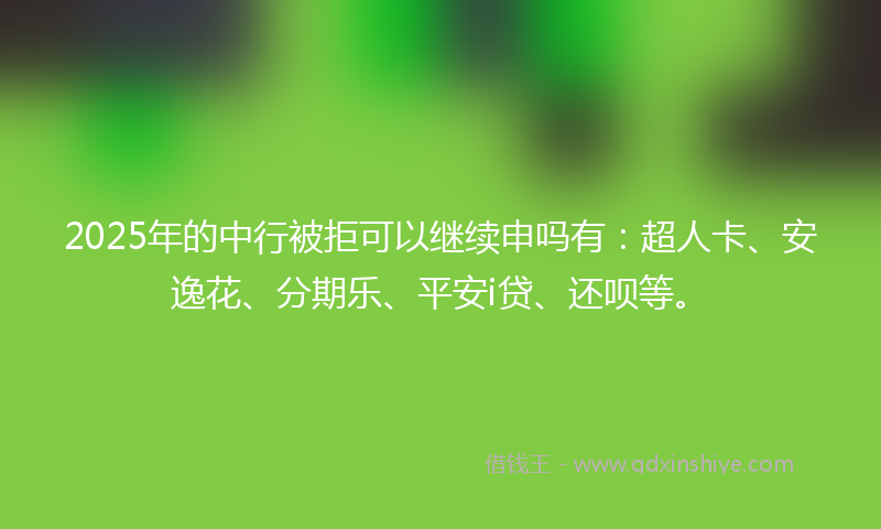 2025年的中行被拒可以继续申吗有：超人卡、安逸花、分期乐、平安i贷、还呗等。
