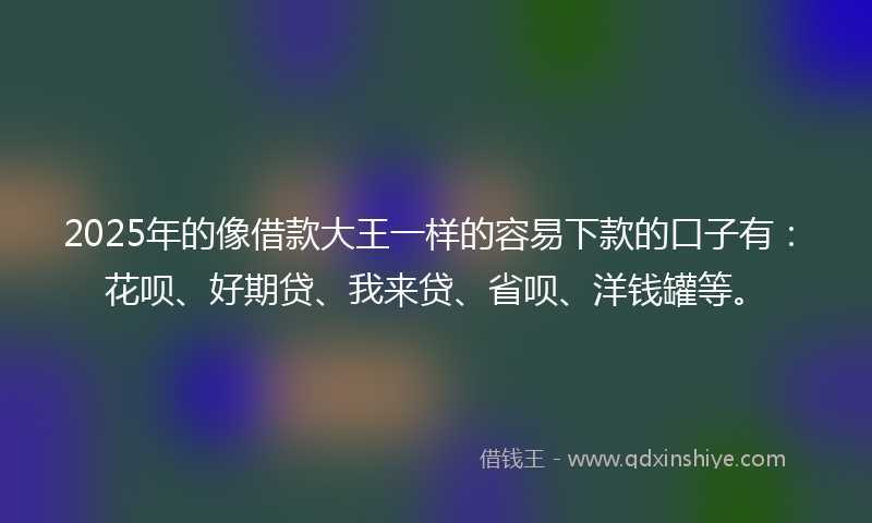 2025年的像借款大王一样的容易下款的口子有：花呗、好期贷、我来贷、省呗、洋钱罐等。