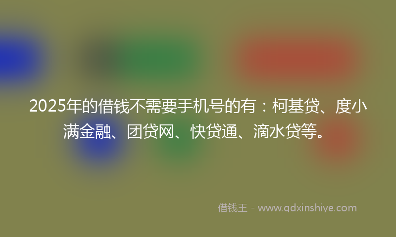2025年的借钱不需要手机号的有：柯基贷、度小满金融、团贷网、快贷通、滴水贷等。