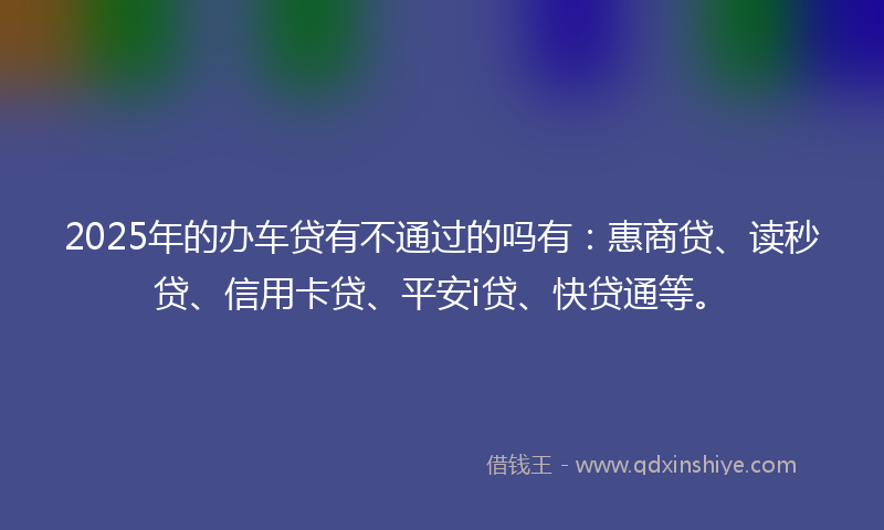 2025年的办车贷有不通过的吗有：惠商贷、读秒贷、信用卡贷、平安i贷、快贷通等。