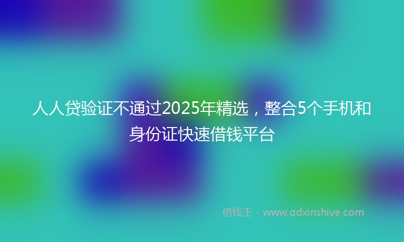 人人贷验证不通过2025年精选，整合5个手机和身份证快速借钱平台