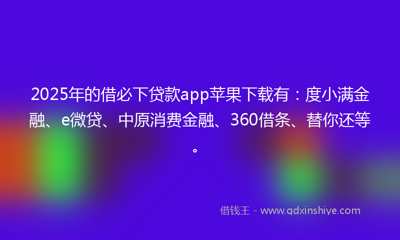 2025年的借必下贷款app苹果下载有：度小满金融、e微贷、中原消费金融、360借条、替你还等。