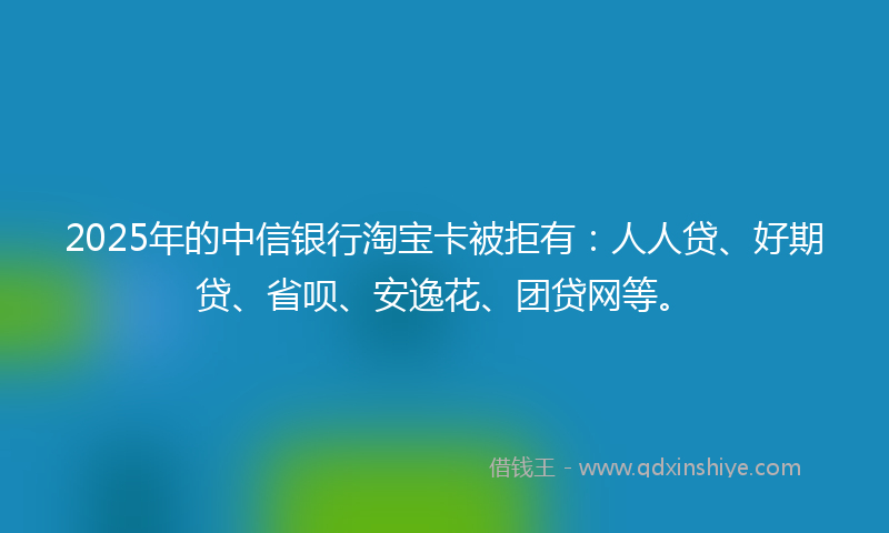 2025年的中信银行淘宝卡被拒有:人人贷、好期贷、省呗、安逸花、团贷网等。