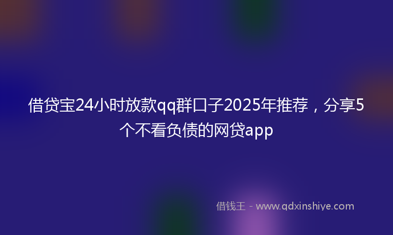 借贷宝24小时放款qq群口子2025年推荐，分享5个不看负债的网贷app