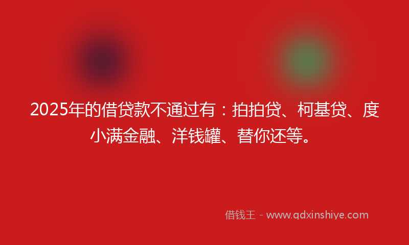 2025年的借贷款不通过有：拍拍贷、柯基贷、度小满金融、洋钱罐、替你还等。