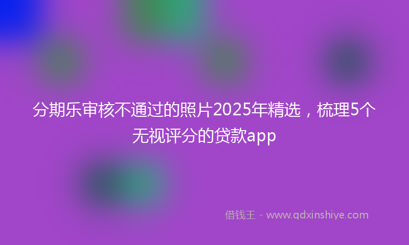 分期乐审核不通过的照片2025年精选，梳理5个无视评分的贷款app