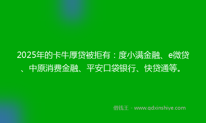 2025年的卡牛厚贷被拒有：度小满金融、e微贷、中原消费金融、平安口袋银行、快贷通等。