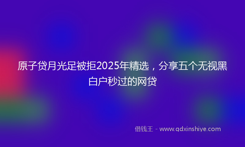原子贷月光足被拒2025年精选，分享五个无视黑白户秒过的网贷