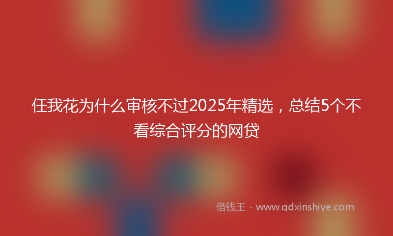 任我花为什么审核不过2025年精选，总结5个不看综合评分的网贷