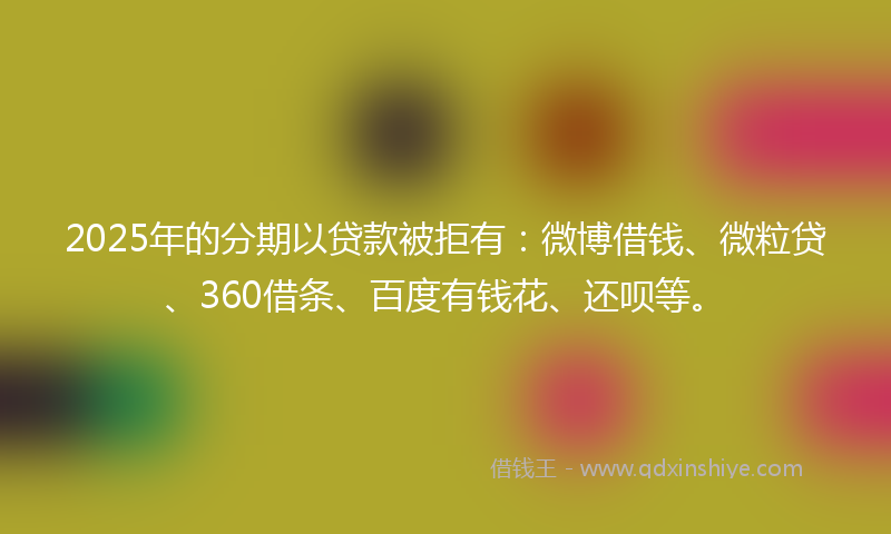 2025年的分期以贷款被拒有：微博借钱、微粒贷、360借条、百度有钱花、还呗等。