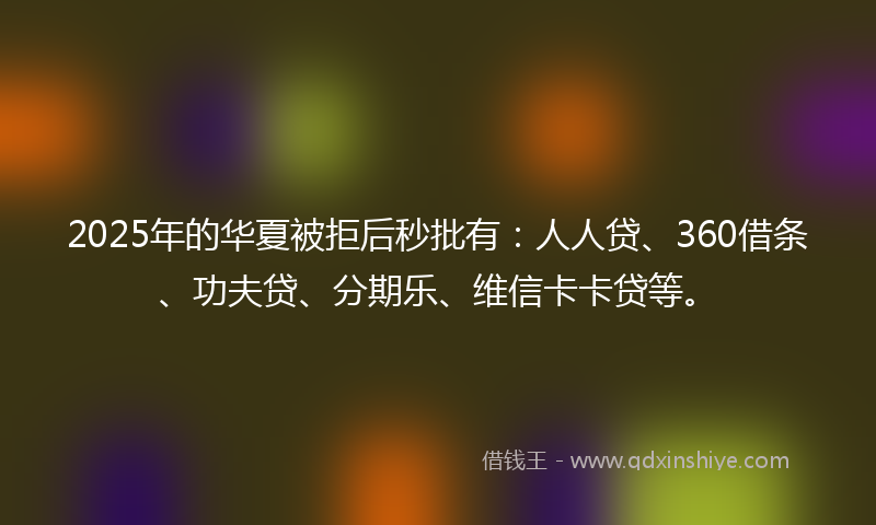 2025年的华夏被拒后秒批有：人人贷、360借条、功夫贷、分期乐、维信卡卡贷等。