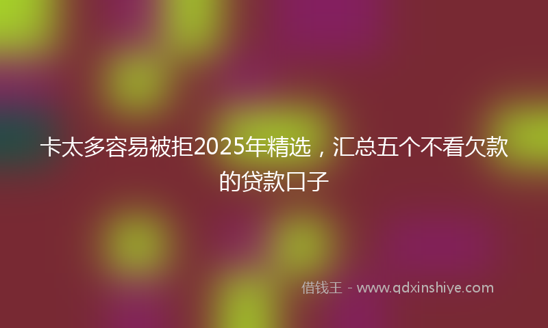 卡太多容易被拒2025年精选，汇总五个不看欠款的贷款口子