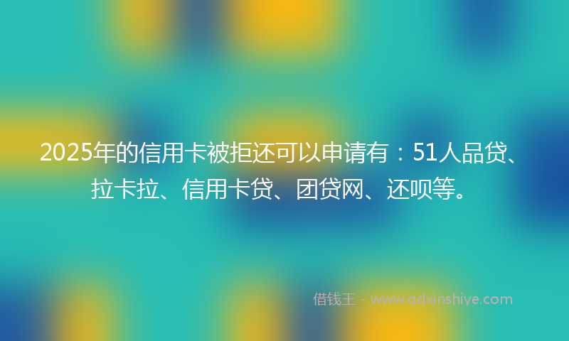 2025年的信用卡被拒还可以申请有：51人品贷、拉卡拉、信用卡贷、团贷网、还呗等。