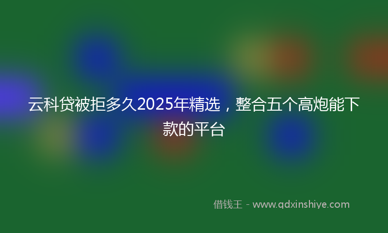 云科贷被拒多久2025年精选，整合五个高炮能下款的平台