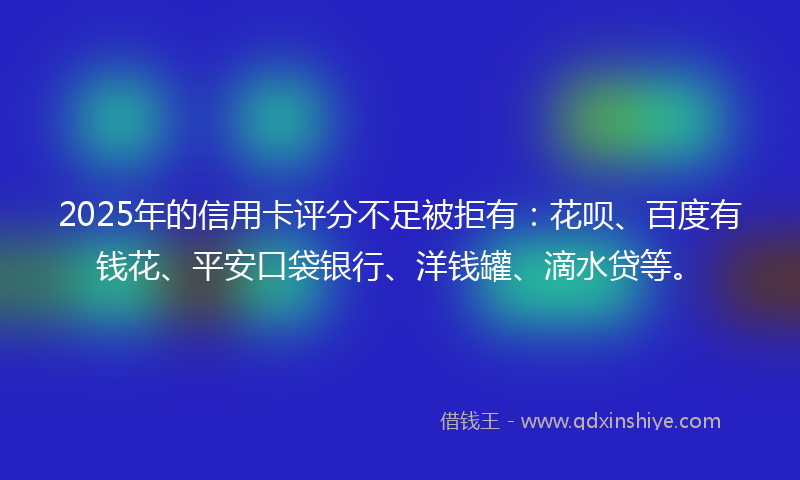 2025年的信用卡评分不足被拒有：花呗、百度有钱花、平安口袋银行、洋钱罐、滴水贷等。
