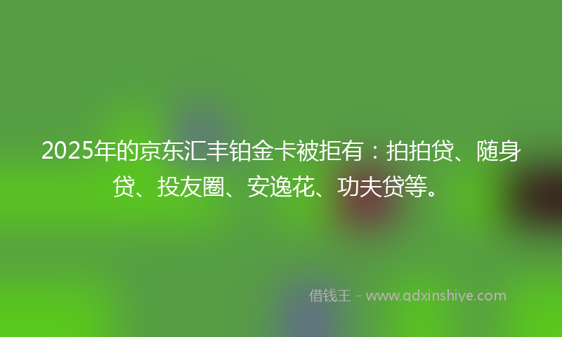 2025年的京东汇丰铂金卡被拒有：拍拍贷、随身贷、投友圈、安逸花、功夫贷等。