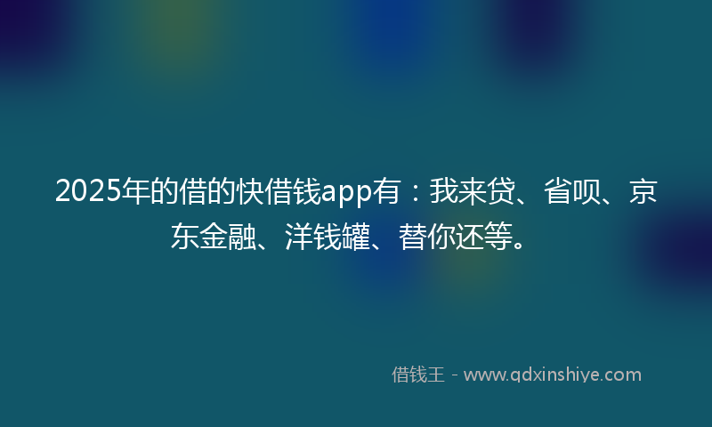 2025年的借的快借钱app有：我来贷、省呗、京东金融、洋钱罐、替你还等。