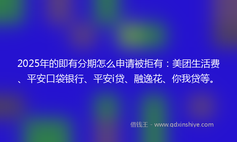 2025年的即有分期怎么申请被拒有：美团生活费、平安口袋银行、平安i贷、融逸花、你我贷等。