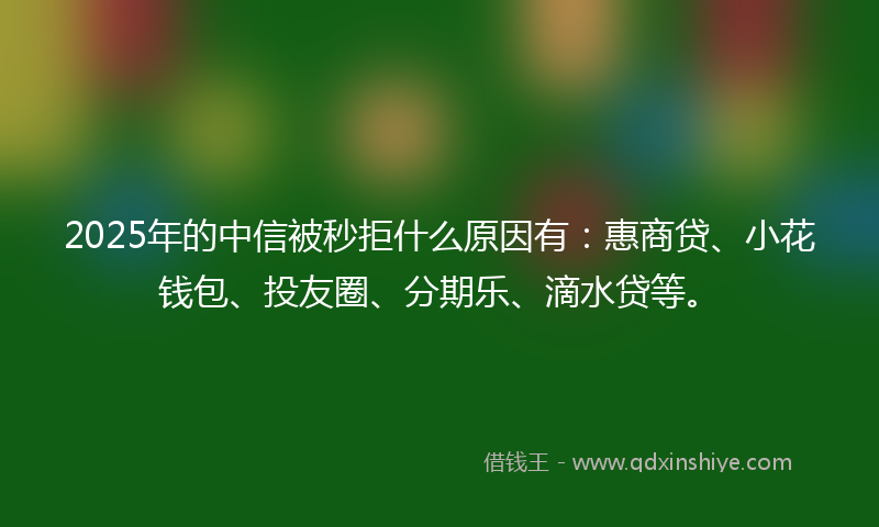 2025年的中信被秒拒什么原因有：惠商贷、小花钱包、投友圈、分期乐、滴水贷等。