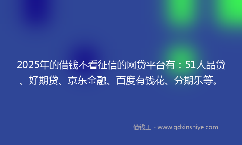 2025年的借钱不看征信的网贷平台有：51人品贷、好期贷、京东金融、百度有钱花、分期乐等。