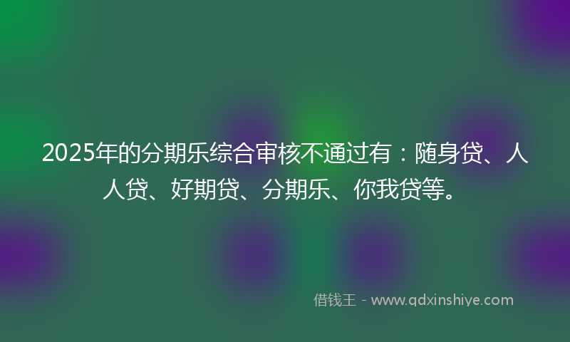 2025年的分期乐综合审核不通过有：随身贷、人人贷、好期贷、分期乐、你我贷等。