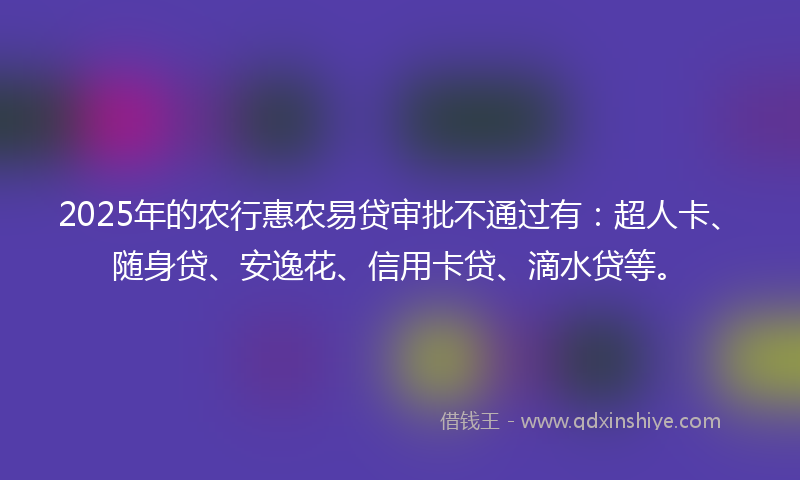 2025年的农行惠农易贷审批不通过有：超人卡、随身贷、安逸花、信用卡贷、滴水贷等。