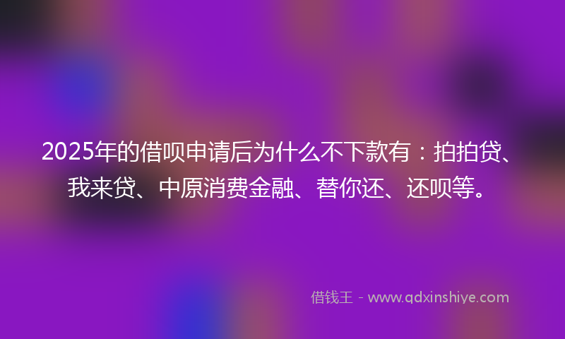 2025年的借呗申请后为什么不下款有：拍拍贷、我来贷、中原消费金融、替你还、还呗等。
