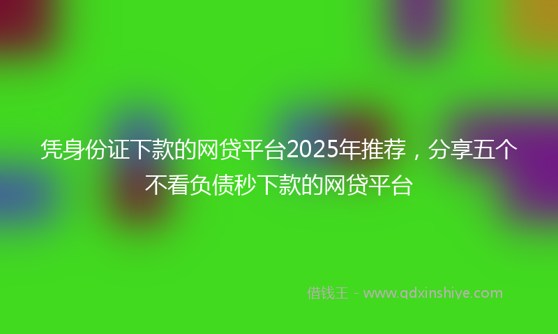 凭身份证下款的网贷平台2025年推荐，分享五个不看负债秒下款的网贷平台