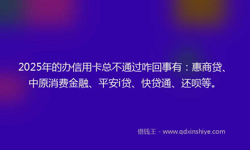 2025年的办信用卡总不通过咋回事有：惠商贷、中原消费金融、平安i贷、快贷通、还呗等。