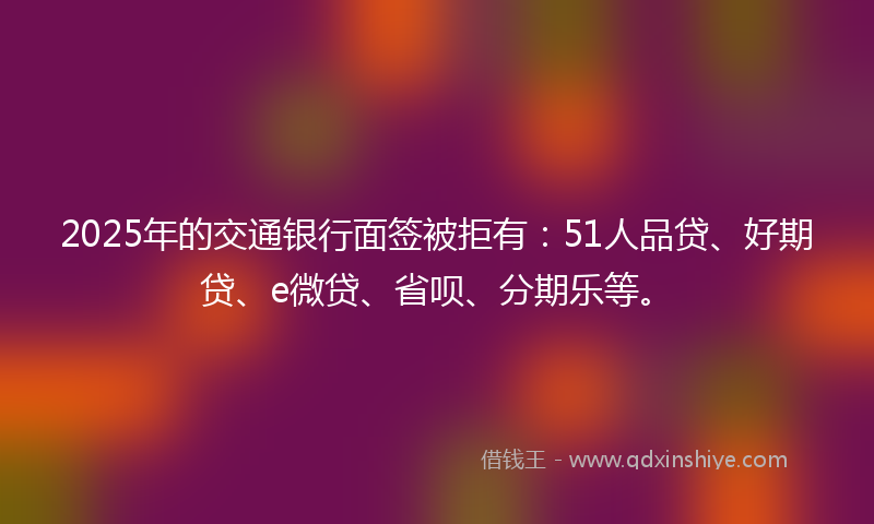 2025年的交通银行面签被拒有：51人品贷、好期贷、e微贷、省呗、分期乐等。