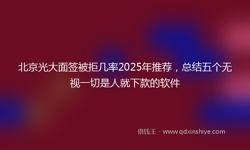 北京光大面签被拒几率2025年推荐，总结五个无视一切是人就下款的软件
