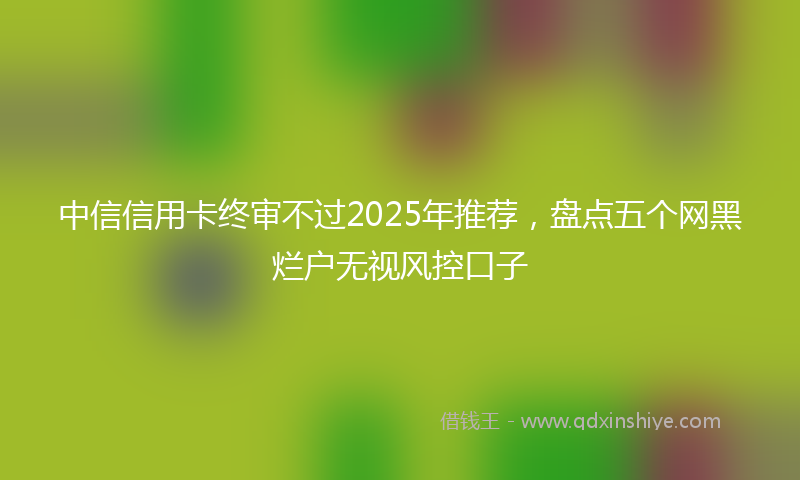 中信信用卡终审不过2025年推荐，盘点五个网黑烂户无视风控口子