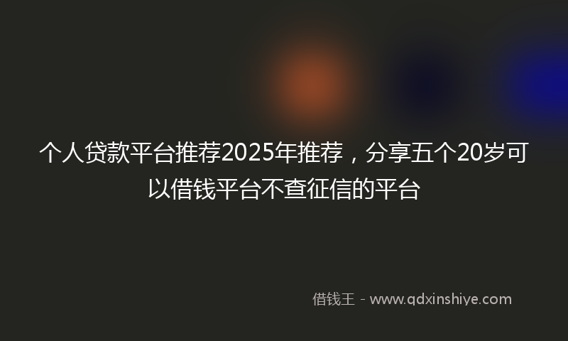 个人贷款平台推荐2025年推荐，分享五个20岁可以借钱平台不查征信的平台